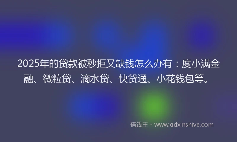 2025年的贷款被秒拒又缺钱怎么办有：度小满金融、微粒贷、滴水贷、快贷通、小花钱包等。