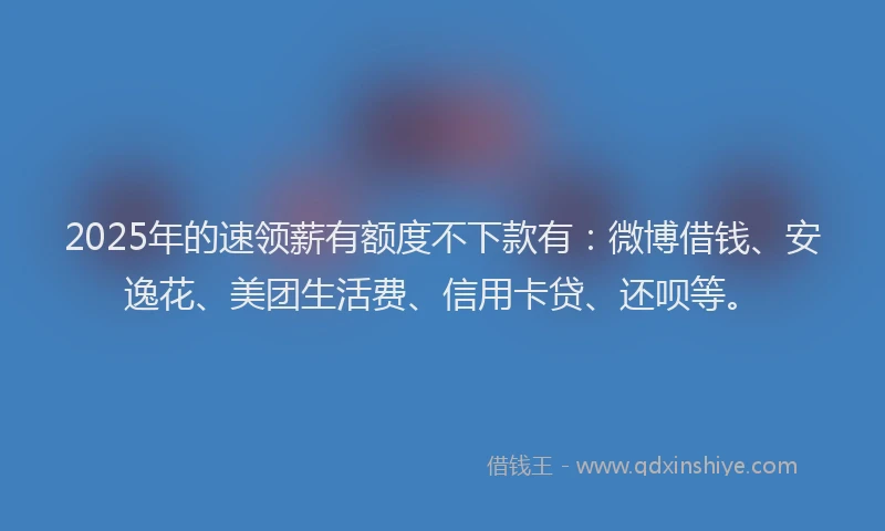 2025年的速领薪有额度不下款有：微博借钱、安逸花、美团生活费、信用卡贷、还呗等。
