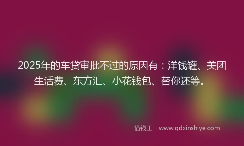 2025年的车贷审批不过的原因有：洋钱罐、美团生活费、东方汇、小花钱包、替你还等。