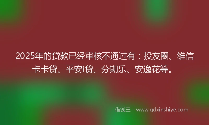 2025年的贷款已经审核不通过有：投友圈、维信卡卡贷、平安i贷、分期乐、安逸花等。