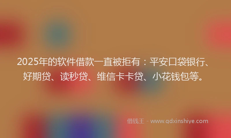 2025年的软件借款一直被拒有：平安口袋银行、好期贷、读秒贷、维信卡卡贷、小花钱包等。