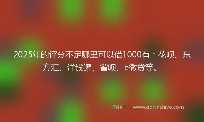 2025年的评分不足哪里可以借1000有：花呗、东方汇、洋钱罐、省呗、e微贷等。