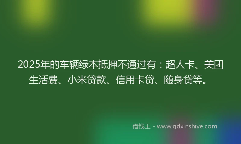 2025年的车辆绿本抵押不通过有：超人卡、美团生活费、小米贷款、信用卡贷、随身贷等。