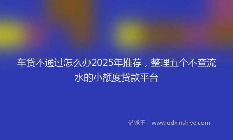 车贷不通过怎么办2025年推荐，整理五个不查流水的小额度贷款平台