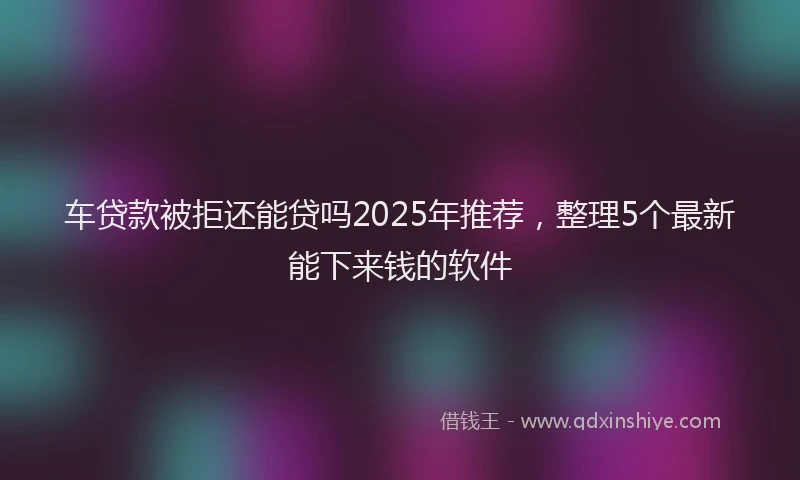 车贷款被拒还能贷吗2025年推荐，整理5个最新能下来钱的软件