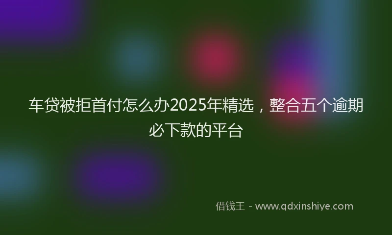 车贷被拒首付怎么办2025年精选，整合五个逾期必下款的平台