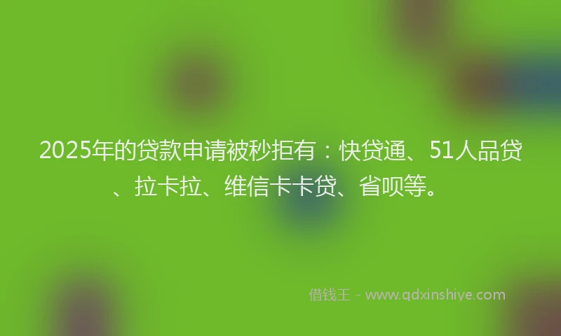 2025年的贷款申请被秒拒有：快贷通、51人品贷、拉卡拉、维信卡卡贷、省呗等。