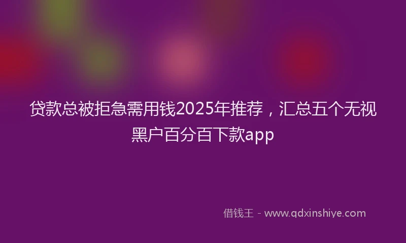 贷款总被拒急需用钱2025年推荐，汇总五个无视黑户百分百下款app