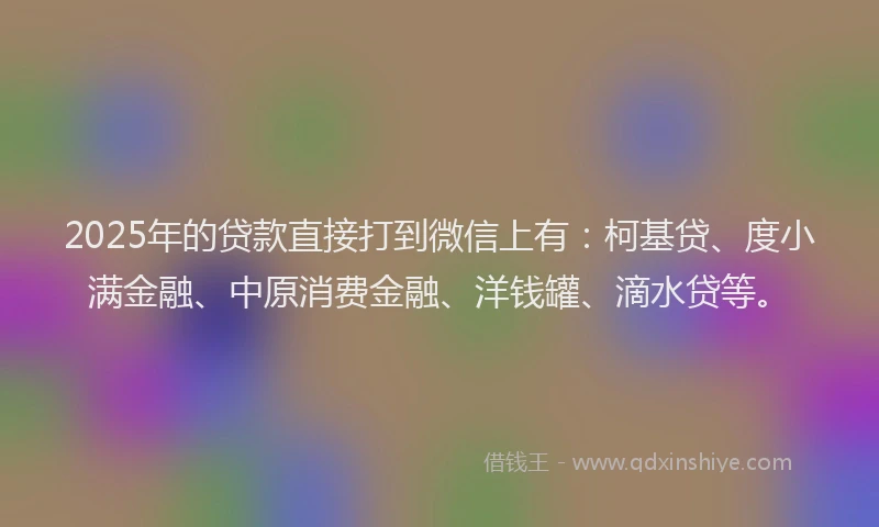 2025年的贷款直接打到微信上有：柯基贷、度小满金融、中原消费金融、洋钱罐、滴水贷等。