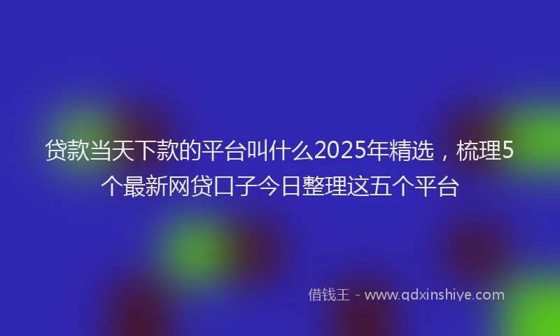 贷款当天下款的平台叫什么2025年精选，梳理5个最新网贷口子今日整理这五个平台
