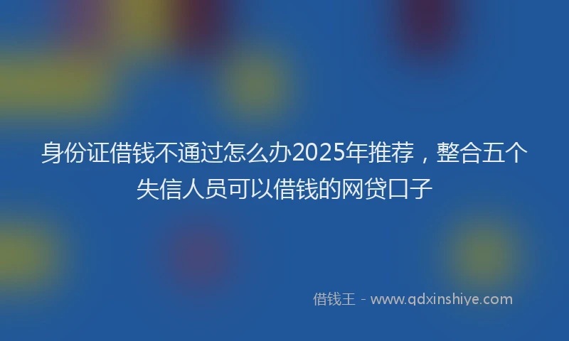 身份证借钱不通过怎么办2025年推荐，整合五个失信人员可以借钱的网贷口子