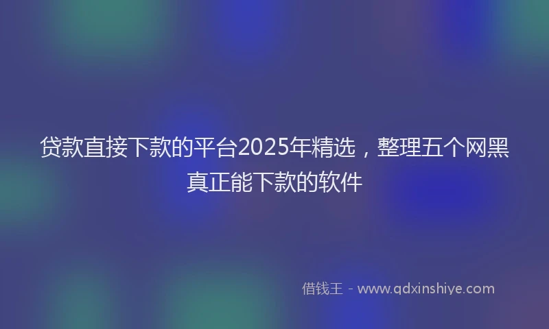 贷款直接下款的平台2025年精选，整理五个网黑真正能下款的软件