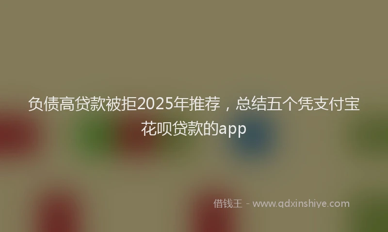 负债高贷款被拒2025年推荐，总结五个凭支付宝花呗贷款的app