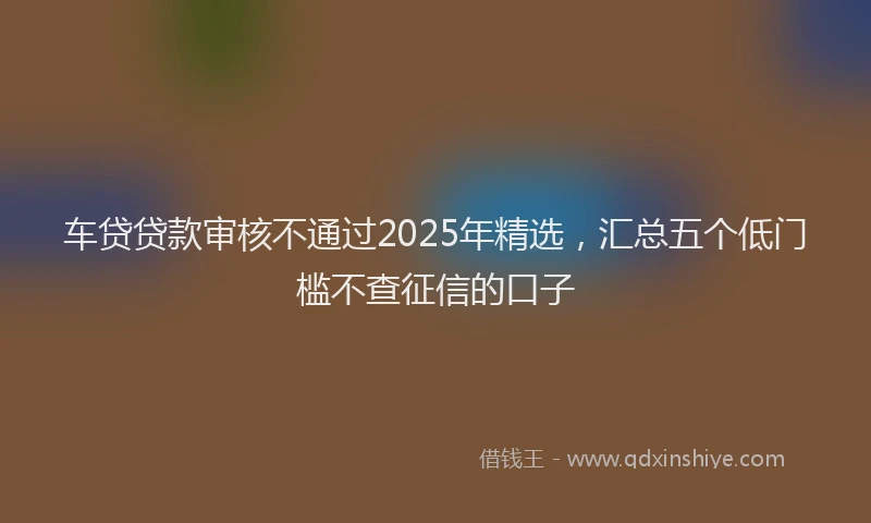 车贷贷款审核不通过2025年精选，汇总五个低门槛不查征信的口子