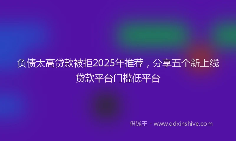 负债太高贷款被拒2025年推荐，分享五个新上线贷款平台门槛低平台