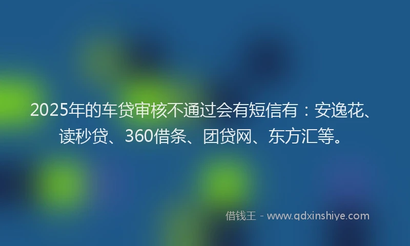2025年的车贷审核不通过会有短信有：安逸花、读秒贷、360借条、团贷网、东方汇等。