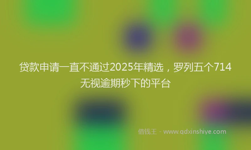 贷款申请一直不通过2025年精选，罗列五个714无视逾期秒下的平台