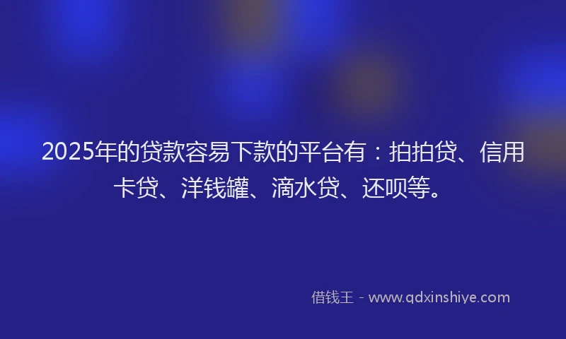 2025年的贷款容易下款的平台有：拍拍贷、信用卡贷、洋钱罐、滴水贷、还呗等。