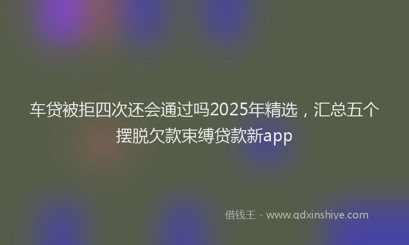 车贷被拒四次还会通过吗2025年精选，汇总五个摆脱欠款束缚贷款新app