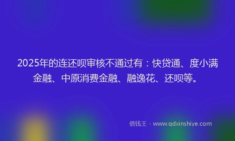 2025年的连还呗审核不通过有：快贷通、度小满金融、中原消费金融、融逸花、还呗等。