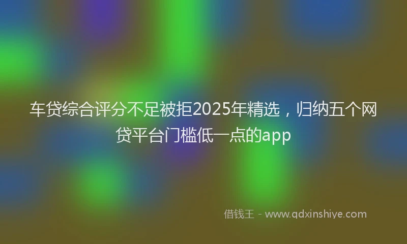 车贷综合评分不足被拒2025年精选，归纳五个网贷平台门槛低一点的app