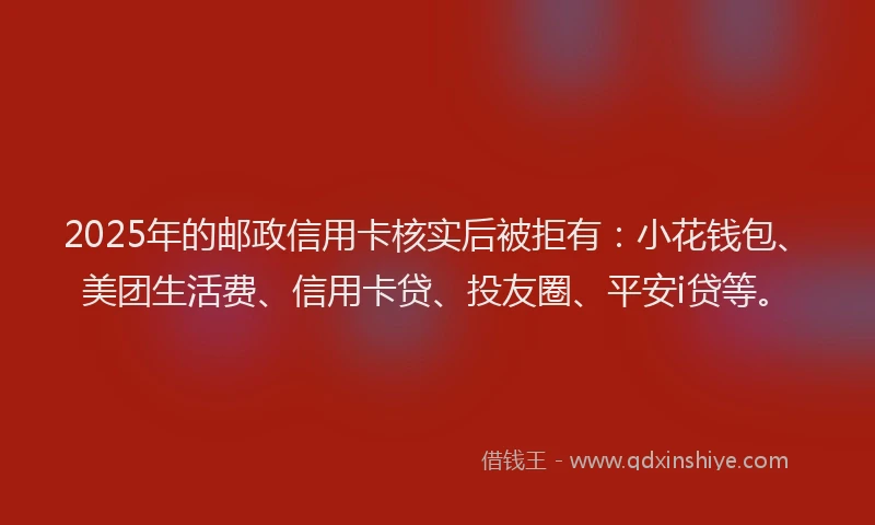2025年的邮政信用卡核实后被拒有：小花钱包、美团生活费、信用卡贷、投友圈、平安i贷等。