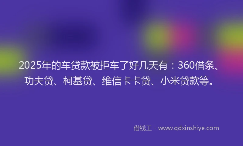 2025年的车贷款被拒车了好几天有：360借条、功夫贷、柯基贷、维信卡卡贷、小米贷款等。
