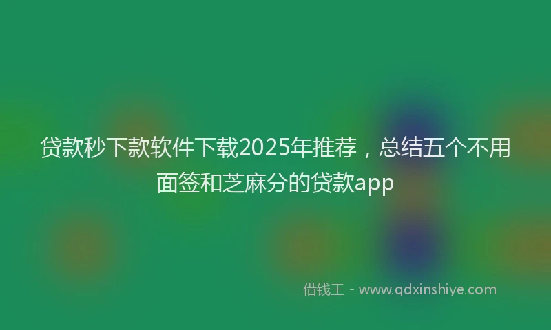 贷款秒下款软件下载2025年推荐，总结五个不用面签和芝麻分的贷款app
