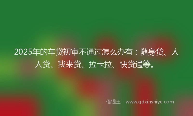 2025年的车贷初审不通过怎么办有：随身贷、人人贷、我来贷、拉卡拉、快贷通等。