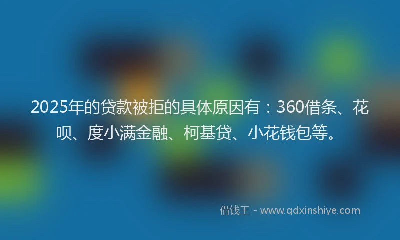 2025年的贷款被拒的具体原因有：360借条、花呗、度小满金融、柯基贷、小花钱包等。