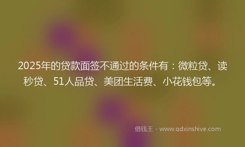 2025年的贷款面签不通过的条件有：微粒贷、读秒贷、51人品贷、美团生活费、小花钱包等。