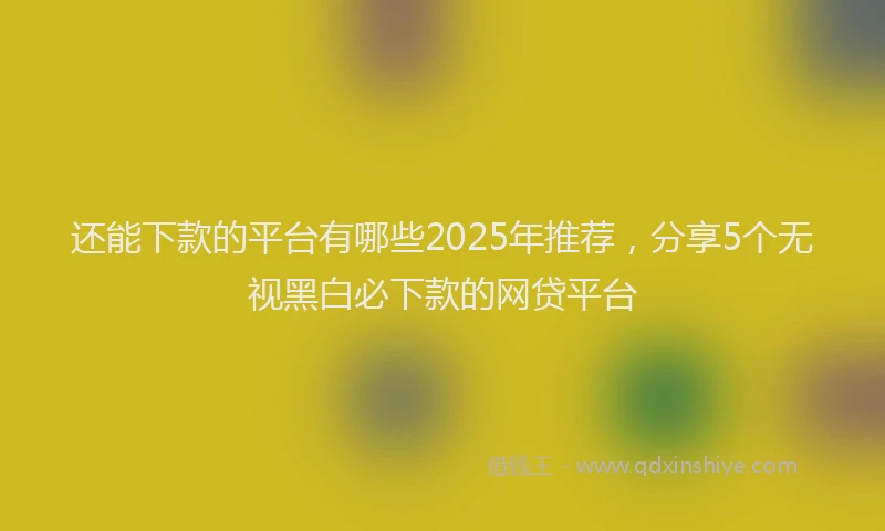 还能下款的平台有哪些2025年推荐，分享5个无视黑白必下款的网贷平台
