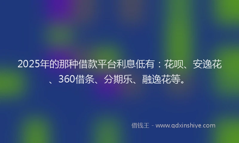2025年的那种借款平台利息低有：花呗、安逸花、360借条、分期乐、融逸花等。