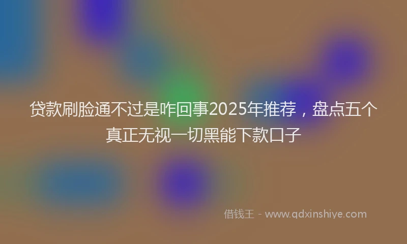 贷款刷脸通不过是咋回事2025年推荐，盘点五个真正无视一切黑能下款口子