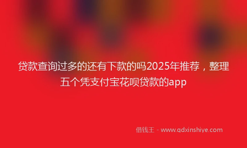 贷款查询过多的还有下款的吗2025年推荐，整理五个凭支付宝花呗贷款的app