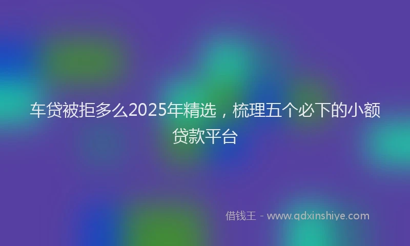 车贷被拒多么2025年精选，梳理五个必下的小额贷款平台