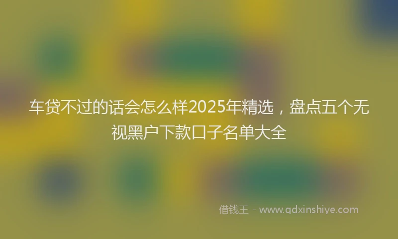 车贷不过的话会怎么样2025年精选，盘点五个无视黑户下款口子名单大全