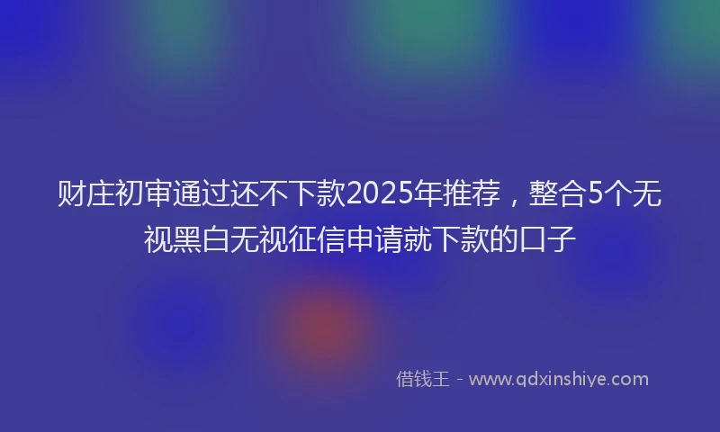 财庄初审通过还不下款2025年推荐，整合5个无视黑白无视征信申请就下款的口子
