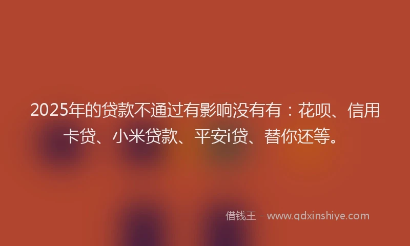 2025年的贷款不通过有影响没有有：花呗、信用卡贷、小米贷款、平安i贷、替你还等。