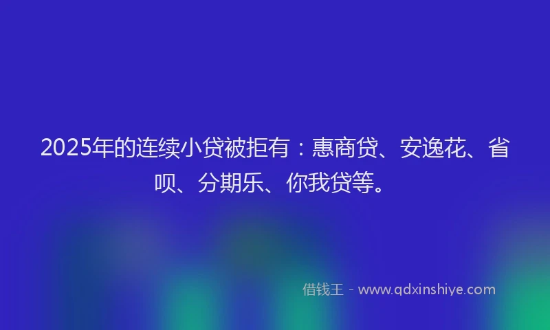 2025年的连续小贷被拒有：惠商贷、安逸花、省呗、分期乐、你我贷等。