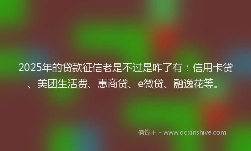 2025年的贷款征信老是不过是咋了有：信用卡贷、美团生活费、惠商贷、e微贷、融逸花等。