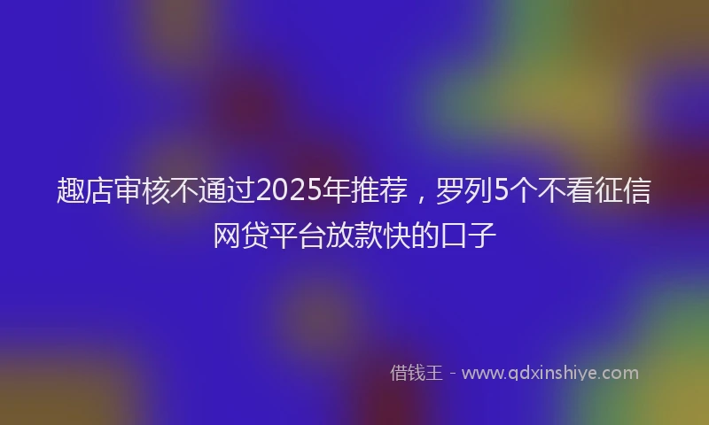 趣店审核不通过2025年推荐，罗列5个不看征信网贷平台放款快的口子
