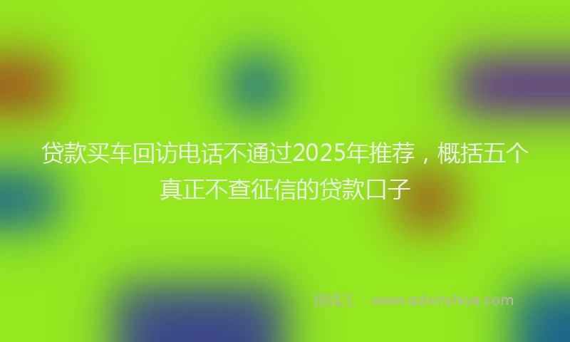 贷款买车回访电话不通过2025年推荐，概括五个真正不查征信的贷款口子