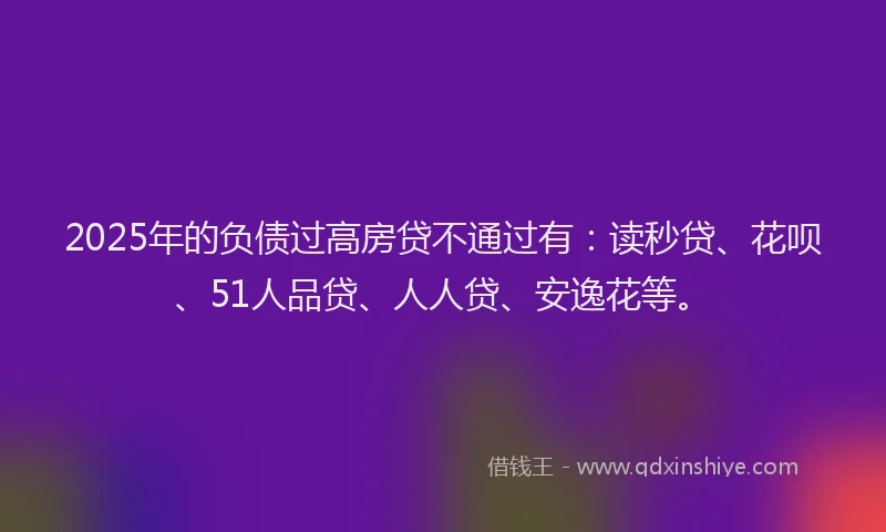 2025年的负债过高房贷不通过有：读秒贷、花呗、51人品贷、人人贷、安逸花等。