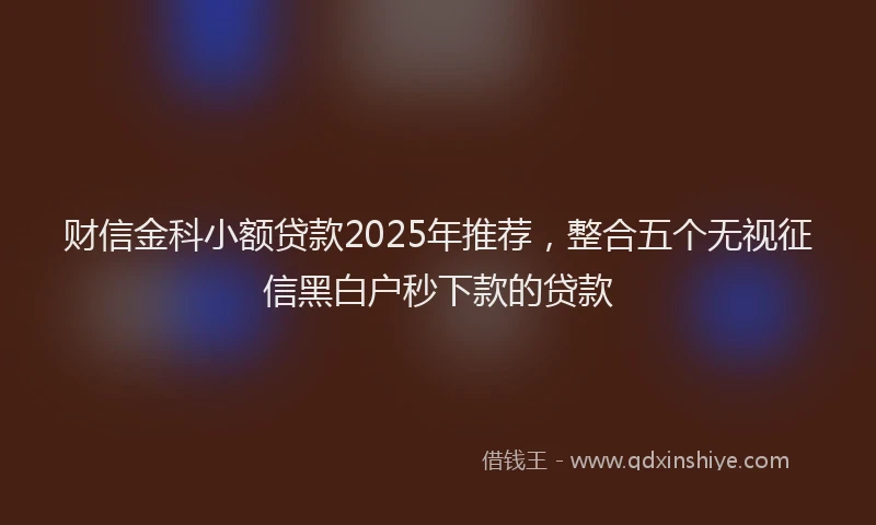 财信金科小额贷款2025年推荐，整合五个无视征信黑白户秒下款的贷款