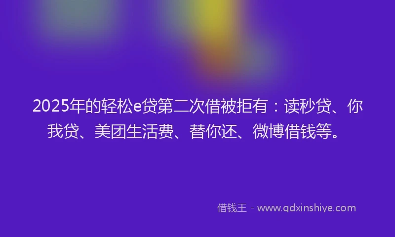 2025年的轻松e贷第二次借被拒有：读秒贷、你我贷、美团生活费、替你还、微博借钱等。