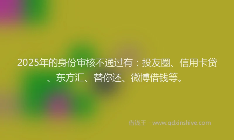 2025年的身份审核不通过有：投友圈、信用卡贷、东方汇、替你还、微博借钱等。