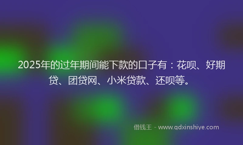 2025年的过年期间能下款的口子有：花呗、好期贷、团贷网、小米贷款、还呗等。
