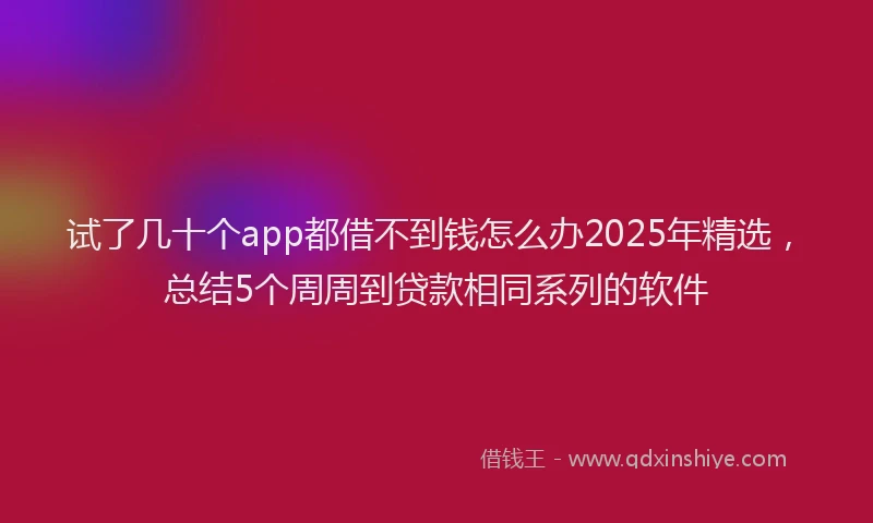 试了几十个app都借不到钱怎么办2025年精选，总结5个周周到贷款相同系列的软件