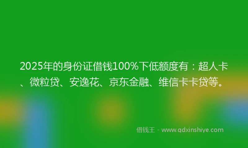 2025年的身份证借钱100%下低额度有：超人卡、微粒贷、安逸花、京东金融、维信卡卡贷等。